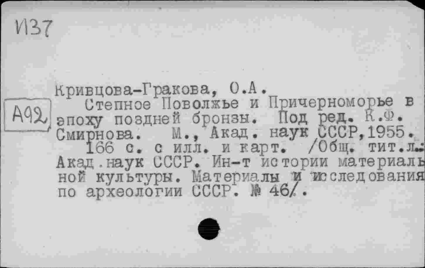 ﻿VB7
Кривцова-Гракова, O.A.
лла Степное Поволжье и Причерноморье в rÜAj епоху поздней бронзы. Под ред. К.Ф.
Смирнова. М., Акад, наук СССР, 1955.
Ї66 с. с илл. и карт. /Общ. тит.л*: Акад.наук СССР. Ин-т истории материал! ной культуры. Материалы и -исследования по археологии СССР. Ж 46/.